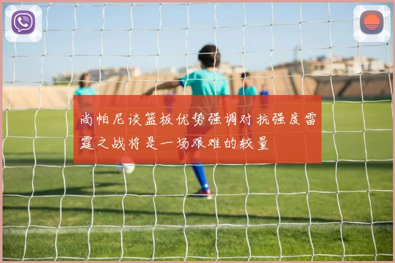 尚帕尼谈篮板优势强调对抗强度雷霆之战将是一场艰难的较量