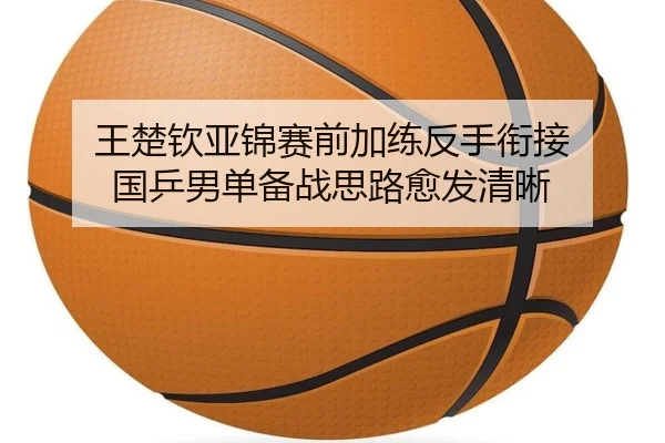 王楚钦亚锦赛前加练反手衔接 国乒男单备战思路愈发清晰