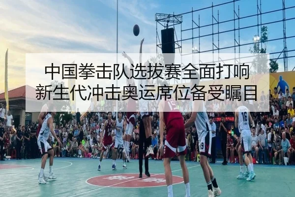 中国拳击队选拔赛全面打响 新生代冲击奥运席位备受瞩目